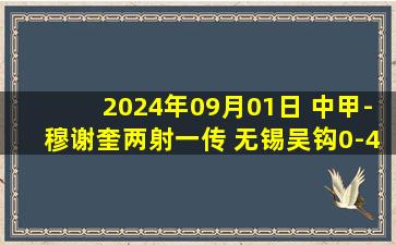 2024年09月01日 中甲-穆谢奎两射一传 无锡吴钩0-4云南玉昆